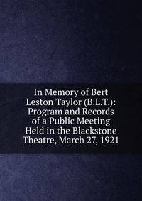 In Memory of Bert Leston Taylor (B.L.T.): Program and Records of a Public Meeting Held in the Blackstone Theatre, March 27, 1921