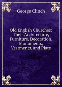 Old English Churches: Their Architecture, Furniture, Decoration, Monuments, Vestments, and Plate