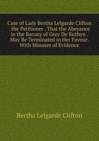 Case of Lady Bertha Lelgarde Clifton . the Petitioner . That the Abeyance in the Barony of Grey De Ruthyn . May Be Terminated in Her Favour. With Minutes of Evidence