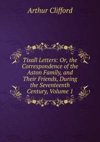 Tixall Letters: Or, the Correspondence of the Aston Family, and Their Friends, During the Seventeenth Century, Volume 1