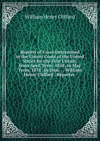 Reports of Cases Determined in the Circuit Court of the United States for the First Circuit, from April Term, 1858, to May Term, 1878 . by Hon. . . William Henry Clifford . Reporter .