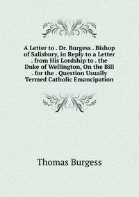 A Letter to . Dr. Burgess . Bishop of Salisbury, in Reply to a Letter . from His Lordship to . the Duke of Wellington, On the Bill . for the . Question Usually Termed Catholic Emancipation