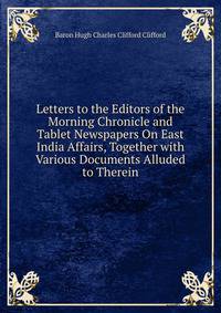 Letters to the Editors of the Morning Chronicle and Tablet Newspapers On East India Affairs, Together with Various Documents Alluded to Therein