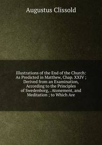 Illustrations of the End of the Church: As Predicted in Matthew, Chap. XXIV ; Derived from an Examination, According to the Principles of Swedenborg, . Atonement, and Meditation ; to Which Are