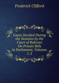 Cases Decided During the Sessions by the Court of Referees On Private Bills in Parliament, Volumes 1-2
