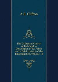 The Cathedral Church of Lichfield: A Description of Its Fabric and a Brief History of the Episcopal See, Volume 18
