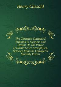 The Christian Cottager'S Triumph in Sickness and Death: Or, the Power of Divine Grace Exemplified. Selected from the Cottager'S Monthly Visitor