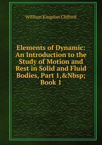 Elements of Dynamic: An Introduction to the Study of Motion and Rest in Solid and Fluid Bodies, Part 1,&amp;Nbsp;Book 1