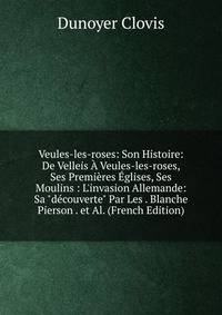 Veules-les-roses: Son Histoire: De Velleis ? Veules-les-roses, Ses Premi?res ?glises, Ses Moulins : L'invasion Allemande: Sa "d?couverte" Par Les . Blanche Pierson . et Al. (French Edition)