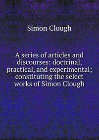 A series of articles and discourses: doctrinal, practical, and experimental; constituting the select works of Simon Clough