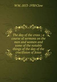 The day of the cross ; a course of sermons on the men and women and some of the notable things of the day of the crucifixion of Jesus