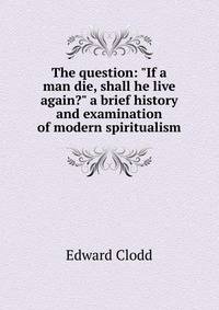 The question: "If a man die, shall he live again?" a brief history and examination of modern spiritualism
