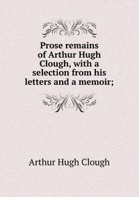 Prose remains of Arthur Hugh Clough, with a selection from his letters and a memoir;