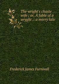 The wright's chaste wife ; or, A fable of a wryght .: a merry tale