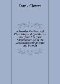 A Treatise On Practical Chemistry and Qualitative Inorganic Analysis: Adapted for Use in the Laboratories of Colleges and Schools
