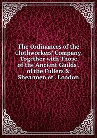 The Ordinances of the Clothworkers' Company, Together with Those of the Ancient Guilds . of the Fullers &amp; Shearmen of . London