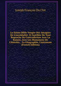 La Sainte Bible Veng?e Des Attaques De L'incr?dulit?: Et Justifi?e De Tout Reproche De Contradiction Avec La Raison, Avec Les Monumens De L'histoire, . La G?ographie, L'astronom (French Edition)
