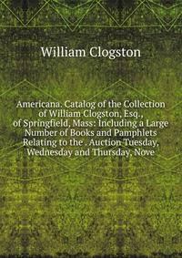 Americana. Catalog of the Collection of William Clogston, Esq., of Springfield, Mass: Including a Large Number of Books and Pamphlets Relating to the . Auction Tuesday, Wednesday and Thursday, Nove