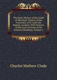 The Early History of the Guild of Merchant Taylors of the Fraternity of St. John the Baptist, London: With Notices of the Lives of Some of Its Eminent Members, Volume 1