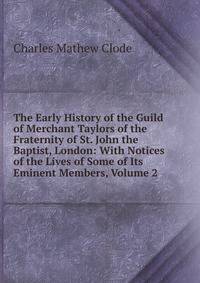The Early History of the Guild of Merchant Taylors of the Fraternity of St. John the Baptist, London: With Notices of the Lives of Some of Its Eminent Members, Volume 2