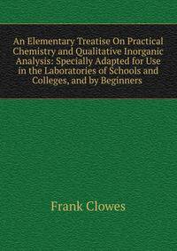 An Elementary Treatise On Practical Chemistry and Qualitative Inorganic Analysis: Specially Adapted for Use in the Laboratories of Schools and Colleges, and by Beginners .
