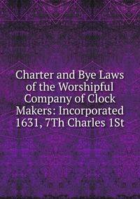 Charter and Bye Laws of the Worshipful Company of Clock Makers: Incorporated 1631, 7Th Charles 1St