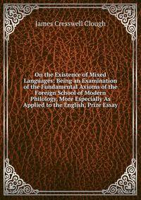 On the Existence of Mixed Languages: Being an Examination of the Fundamental Axioms of the Foreign School of Modern Philology, More Especially As Applied to the English, Prize Essay