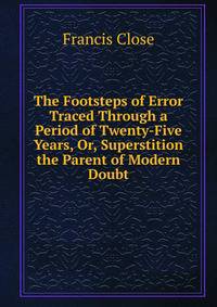The Footsteps of Error Traced Through a Period of Twenty-Five Years, Or, Superstition the Parent of Modern Doubt