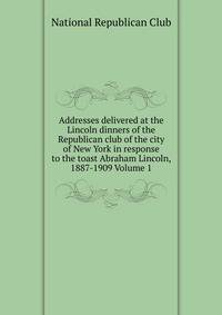 Addresses delivered at the Lincoln dinners of the Republican club of the city of New York in response to the toast Abraham Lincoln, 1887-1909 Volume 1