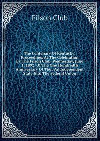 The Centenary Of Kentucky: Proceedings At The Celebration By The Filson Club, Wednesday, June 1, 1892, Of The One Hundredth Anniversary Of The . An Independent State Into The Federal Union