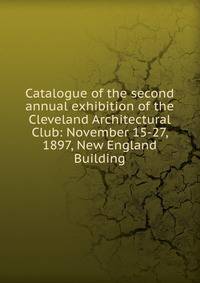 Catalogue of the second annual exhibition of the Cleveland Architectural Club: November 15-27, 1897, New England Building