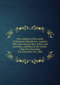 First editions of the works of Nathaniel Hawthorne; together with some manuscripts, letters and portraits, exhibited at the Grolier Club from December 8 to December 24, 1904
