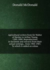 Agricultural writers from Sir Walter of Henley to Arthur Young, 1200-1800. Reproductions in facsimile and extracts from their actual writings, . from 1903-1907. To which is added an exhau