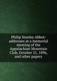 Philip Stanley Abbot: addresses at a memorial meeting of the Appalachian Mountain Club, October 21, 1896, and other papers