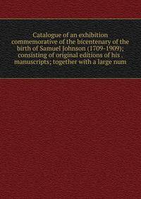 Catalogue of an exhibition commemorative of the bicentenary of the birth of Samuel Johnson (1709-1909); consisting of original editions of his . manuscripts; together with a large num