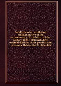 Catalogue of an exhibition commenorative of the tercentenuary of the birth of John Milton, 1608-1908; including original editions of his poetical and . portraits. Held at the Grolier club