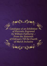 Catalogue of an Exhibition of Portraits Engraved by William Faithorne .: From the Sixteenth of February Till the Fourth of March Inclusive