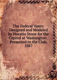 The Federal Vases: Designed and Modeled by Horatio Stone for the Capitol at Washington . Presented to the Club, 1887