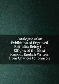 Catalogue of an Exhibition of Engraved Portraits: Being the Effigies of the Most Famous English Writers from Chaucer to Johnson