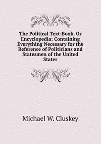 The Political Text-Book, Or Encyclopedia: Containing Everything Necessary for the Reference of Politicians and Statesmen of the United States