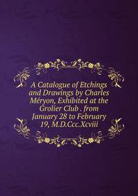 A Catalogue of Etchings and Drawings by Charles Meryon, Exhibited at the Grolier Club . from January 28 to February 19, M.D.Ccc.Xcviii.
