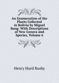 An Enumeration of the Plants Collected in Bolivia by Miguel Bang: With Descriptions of New Genera and Species, Volume 6