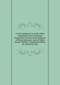 A Chronological List of the More Important Issues of Edward Fitzgerald's Version of the Rubaiyat of Omar Khayyam: And of Other Books, Written, Translated, Edited Or Owned by Him