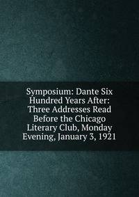 Symposium: Dante Six Hundred Years After: Three Addresses Read Before the Chicago Literary Club, Monday Evening, January 3, 1921