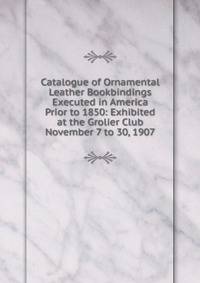 Catalogue of Ornamental Leather Bookbindings Executed in America Prior to 1850: Exhibited at the Grolier Club November 7 to 30, 1907
