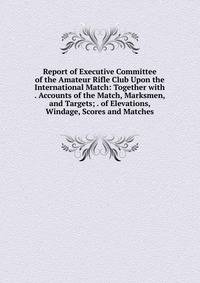 Report of Executive Committee of the Amateur Rifle Club Upon the International Match: Together with . Accounts of the Match, Marksmen, and Targets; . of Elevations, Windage, Scores and Matches