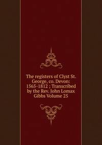 The registers of Clyst St. George, co. Devon: 1565-1812 ; Transcribed by the Rev. John Lomax Gibbs Volume 25