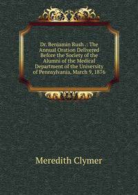 Dr. Benjamin Rush .: The Annual Oration Delivered Before the Society of the Alumni of the Medical Department of the University of Pennsylvania, March 9, 1876