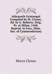 Athraaeth Gristnogal Compiled by M. Clynoc, Ed. by G. Roberts. Orig. Pr. at Milan, 1568, Reprod. in Facs. (Hon. Soc. of Cymmrodorion).
