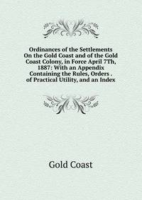Ordinances of the Settlements On the Gold Coast and of the Gold Coast Colony, in Force April 7Th, 1887: With an Appendix Containing the Rules, Orders . of Practical Utility, and an Index
